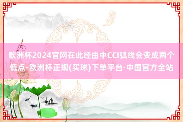 欧洲杯2024官网在此经由中CCI弧线会变成两个低点-欧洲杯正规(买球)下单平台·中国官方全站