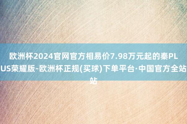 欧洲杯2024官网官方相易价7.98万元起的秦PLUS荣耀版-欧洲杯正规(买球)下单平台·中国官方全站