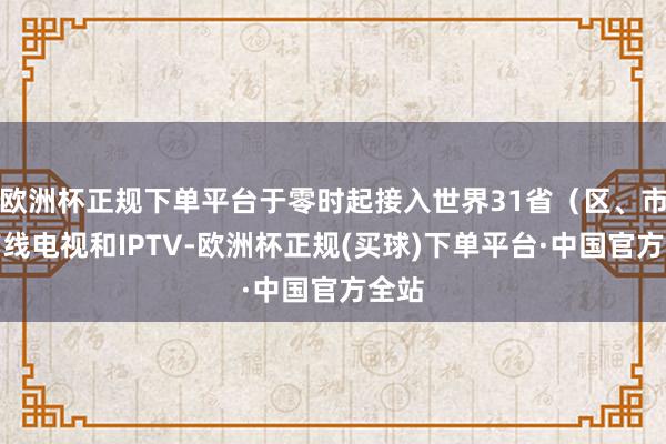 欧洲杯正规下单平台于零时起接入世界31省（区、市）有线电视和IPTV-欧洲杯正规(买球)下单平台·中国官方全站