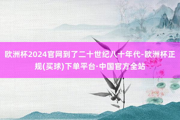欧洲杯2024官网到了二十世纪八十年代-欧洲杯正规(买球)下单平台·中国官方全站