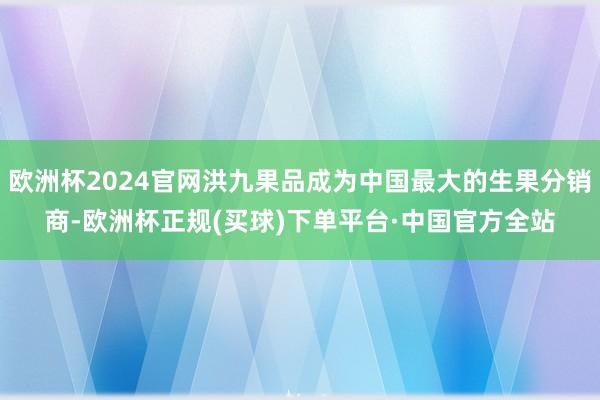 欧洲杯2024官网洪九果品成为中国最大的生果分销商-欧洲杯正规(买球)下单平台·中国官方全站