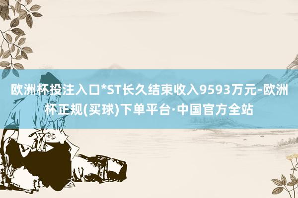 欧洲杯投注入口*ST长久结束收入9593万元-欧洲杯正规(买球)下单平台·中国官方全站