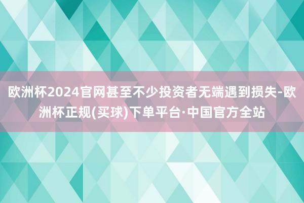 欧洲杯2024官网甚至不少投资者无端遇到损失-欧洲杯正规(买球)下单平台·中国官方全站
