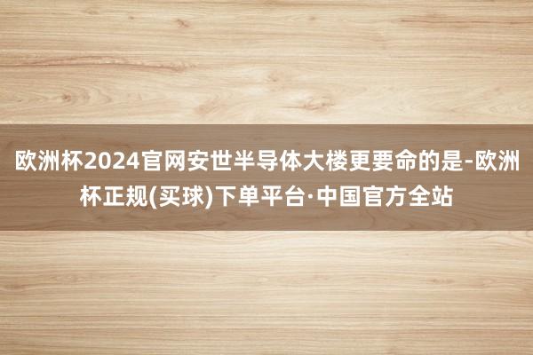 欧洲杯2024官网安世半导体大楼更要命的是-欧洲杯正规(买球)下单平台·中国官方全站
