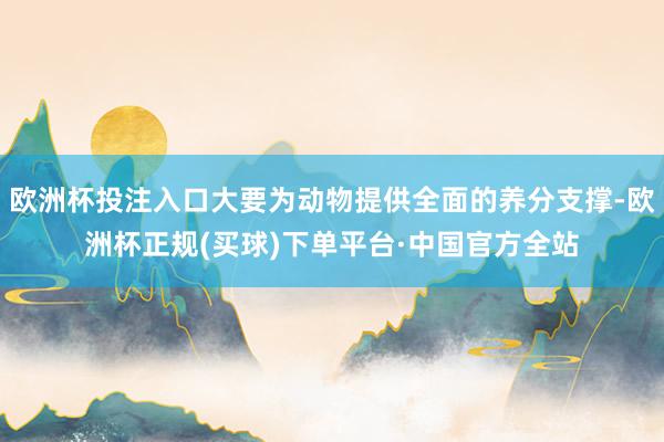 欧洲杯投注入口大要为动物提供全面的养分支撑-欧洲杯正规(买球)下单平台·中国官方全站