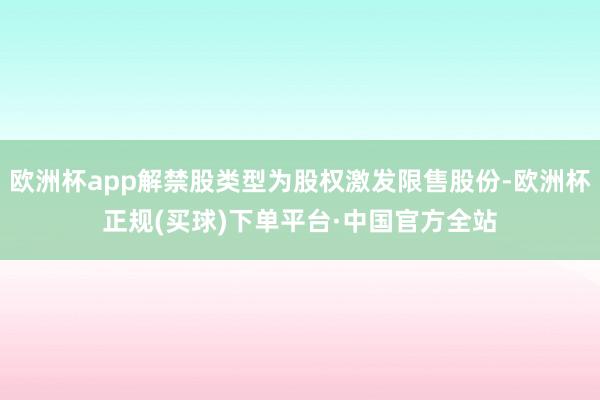 欧洲杯app解禁股类型为股权激发限售股份-欧洲杯正规(买球)下单平台·中国官方全站