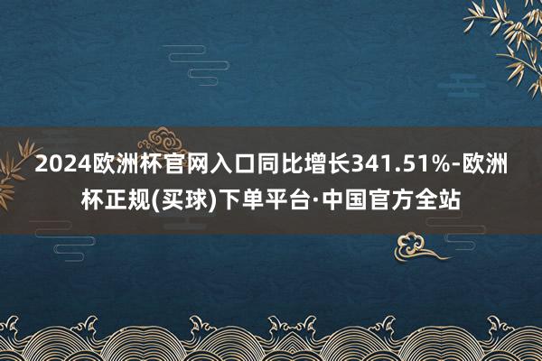 2024欧洲杯官网入口同比增长341.51%-欧洲杯正规(买球)下单平台·中国官方全站