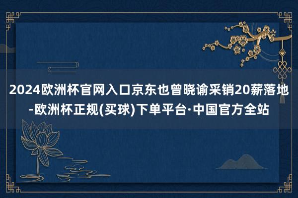 2024欧洲杯官网入口京东也曾晓谕采销20薪落地-欧洲杯正规(买球)下单平台·中国官方全站