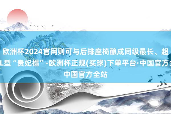 欧洲杯2024官网则可与后排座椅酿成同级最长、超2米L型“贵妃榻”-欧洲杯正规(买球)下单平台·中国官方全站