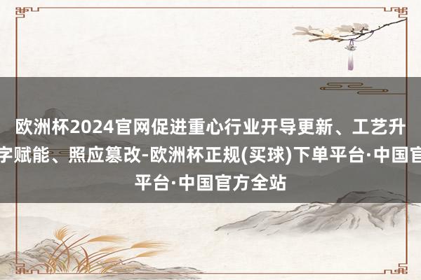 欧洲杯2024官网促进重心行业开导更新、工艺升级、数字赋能、照应篡改-欧洲杯正规(买球)下单平台·中国官方全站