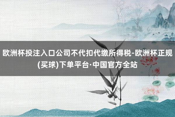 欧洲杯投注入口公司不代扣代缴所得税-欧洲杯正规(买球)下单平台·中国官方全站
