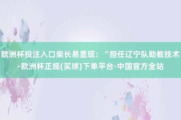 欧洲杯投注入口柴长易显现：“担任辽宁队助教技术-欧洲杯正规(买球)下单平台·中国官方全站
