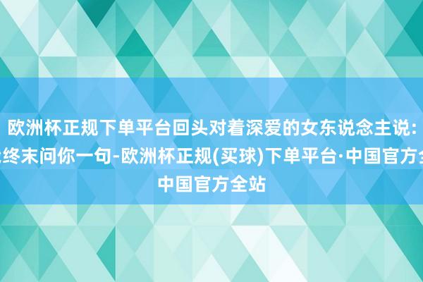 欧洲杯正规下单平台回头对着深爱的女东说念主说:“我终末问你一句-欧洲杯正规(买球)下单平台·中国官方全站