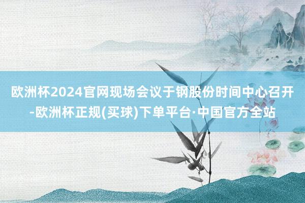 欧洲杯2024官网现场会议于 钢股份时间中心召开-欧洲杯正规(买球)下单平台·中国官方全站