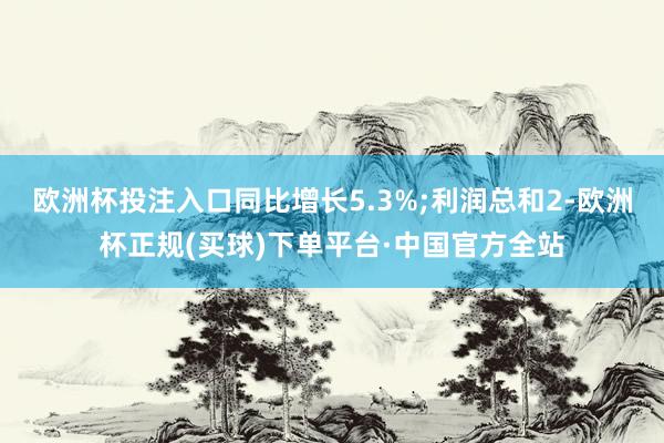 欧洲杯投注入口同比增长5.3%;利润总和2-欧洲杯正规(买球)下单平台·中国官方全站