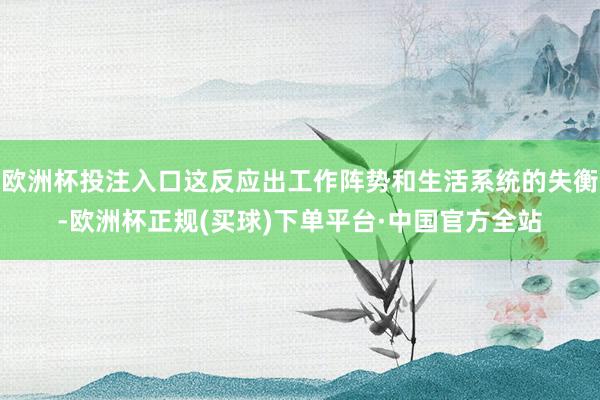欧洲杯投注入口这反应出工作阵势和生活系统的失衡-欧洲杯正规(买球)下单平台·中国官方全站