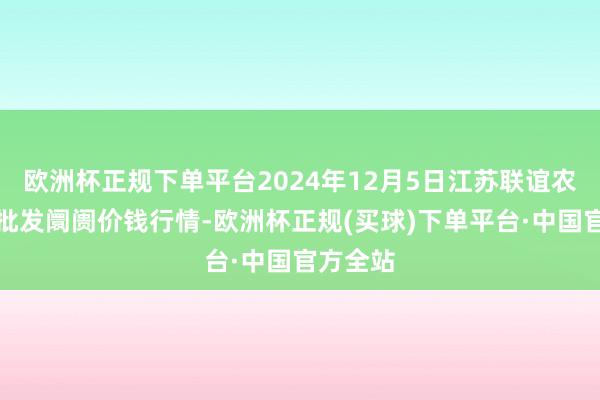 欧洲杯正规下单平台2024年12月5日江苏联谊农副居品批发阛阓价钱行情-欧洲杯正规(买球)下单平台·中国官方全站