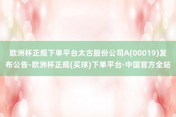 欧洲杯正规下单平台太古股份公司A(00019)发布公告-欧洲杯正规(买球)下单平台·中国官方全站