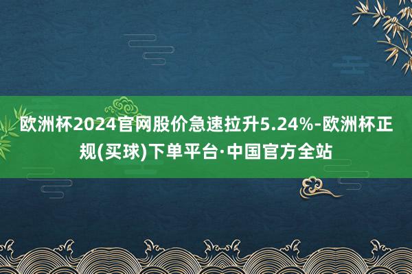 欧洲杯2024官网股价急速拉升5.24%-欧洲杯正规(买球)下单平台·中国官方全站