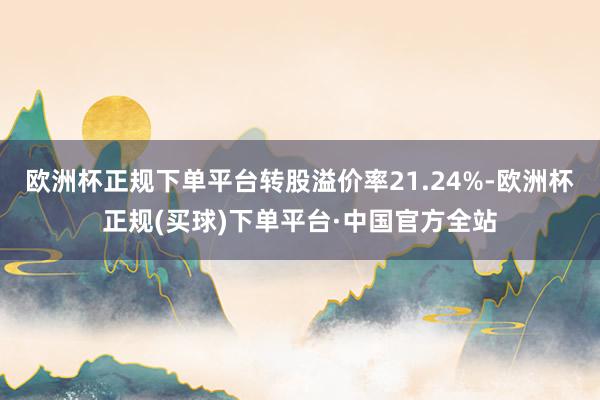 欧洲杯正规下单平台转股溢价率21.24%-欧洲杯正规(买球)下单平台·中国官方全站