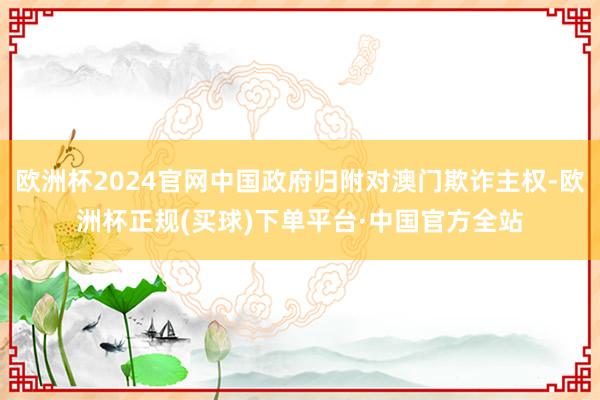 欧洲杯2024官网中国政府归附对澳门欺诈主权-欧洲杯正规(买球)下单平台·中国官方全站