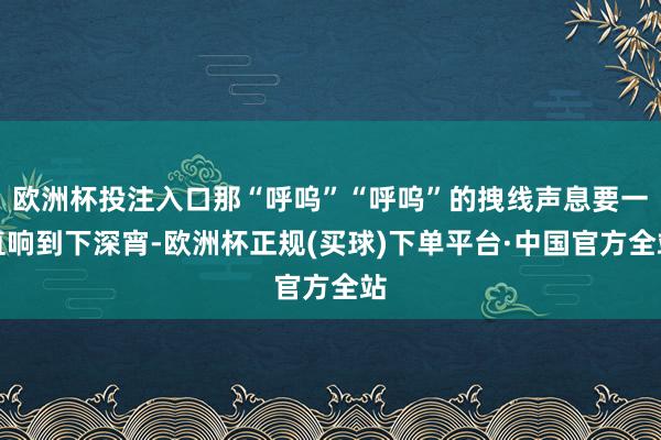 欧洲杯投注入口那“呼呜”“呼呜”的拽线声息要一直响到下深宵-欧洲杯正规(买球)下单平台·中国官方全站