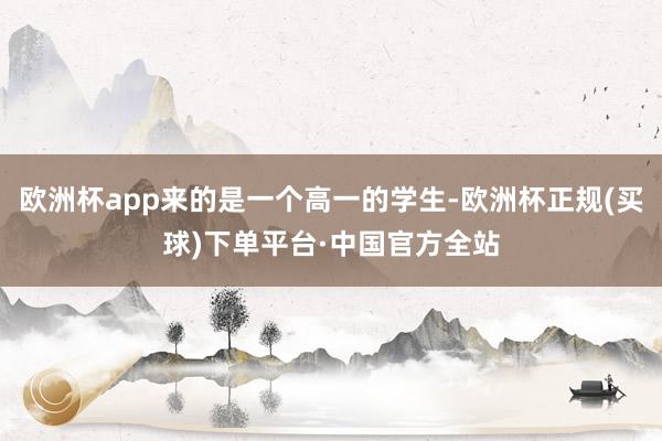 欧洲杯app来的是一个高一的学生-欧洲杯正规(买球)下单平台·中国官方全站