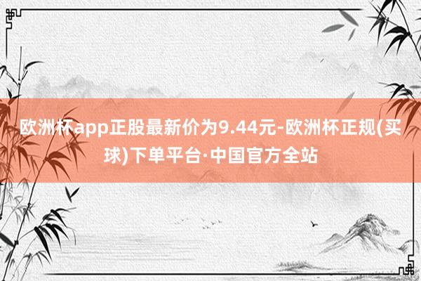 欧洲杯app正股最新价为9.44元-欧洲杯正规(买球)下单平台·中国官方全站