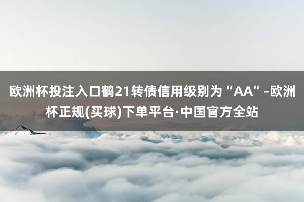 欧洲杯投注入口鹤21转债信用级别为“AA”-欧洲杯正规(买球)下单平台·中国官方全站