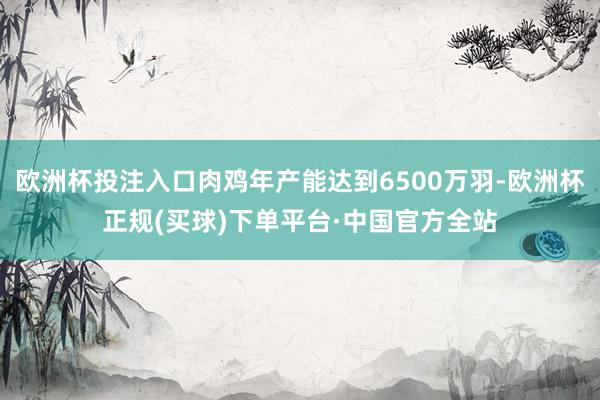 欧洲杯投注入口肉鸡年产能达到6500万羽-欧洲杯正规(买球)下单平台·中国官方全站