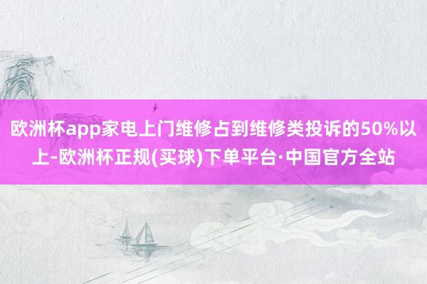 欧洲杯app家电上门维修占到维修类投诉的50%以上-欧洲杯正规(买球)下单平台·中国官方全站