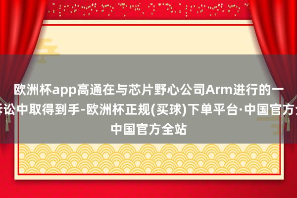 欧洲杯app高通在与芯片野心公司Arm进行的一场诉讼中取得到手-欧洲杯正规(买球)下单平台·中国官方全站