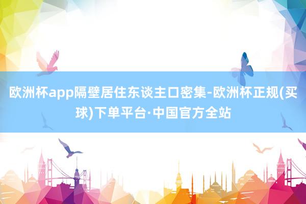 欧洲杯app隔壁居住东谈主口密集-欧洲杯正规(买球)下单平台·中国官方全站