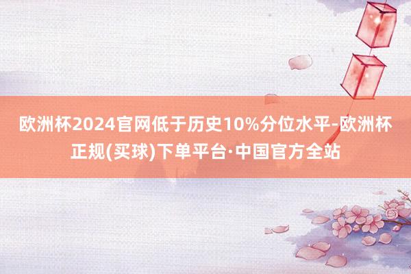 欧洲杯2024官网低于历史10%分位水平-欧洲杯正规(买球)下单平台·中国官方全站