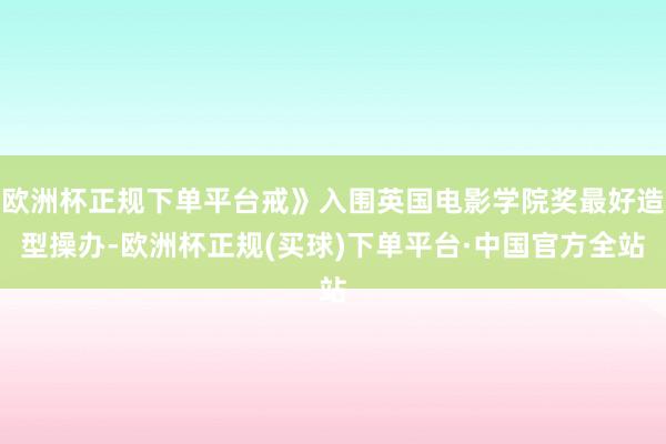 欧洲杯正规下单平台戒》入围英国电影学院奖最好造型操办-欧洲杯正规(买球)下单平台·中国官方全站