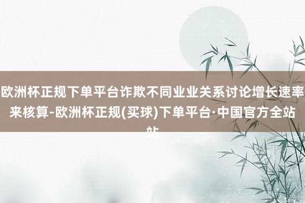 欧洲杯正规下单平台诈欺不同业业关系讨论增长速率来核算-欧洲杯正规(买球)下单平台·中国官方全站