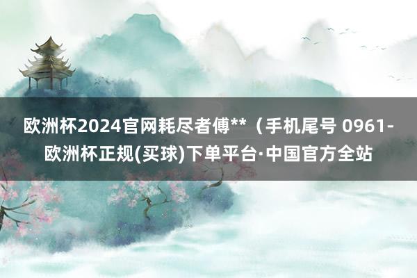 欧洲杯2024官网耗尽者傅**(手机尾号 0961-欧洲杯正规(买球)下单平台·中国官方全站