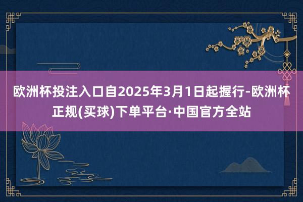 欧洲杯投注入口自2025年3月1日起握行-欧洲杯正规(买球)下单平台·中国官方全站