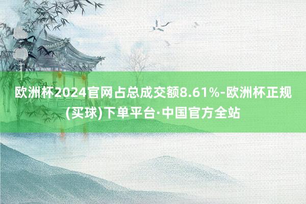 欧洲杯2024官网占总成交额8.61%-欧洲杯正规(买球)下单平台·中国官方全站