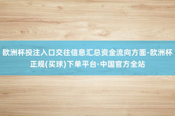 欧洲杯投注入口交往信息汇总资金流向方面-欧洲杯正规(买球)下单平台·中国官方全站