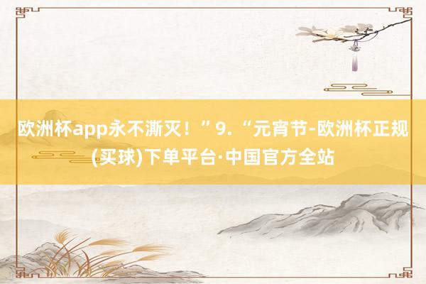 欧洲杯app永不澌灭！”9. “元宵节-欧洲杯正规(买球)下单平台·中国官方全站