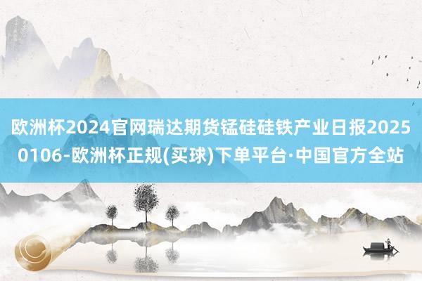 欧洲杯2024官网瑞达期货锰硅硅铁产业日报20250106-欧洲杯正规(买球)下单平台·中国官方全站