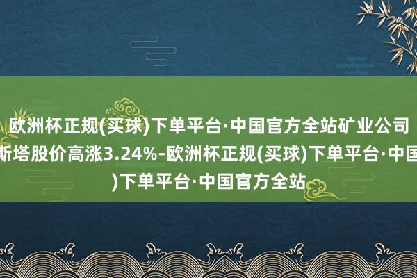 欧洲杯正规(买球)下单平台·中国官方全站矿业公司安托法加斯塔股价高涨3.24%-欧洲杯正规(买球)下单平台·中国官方全站