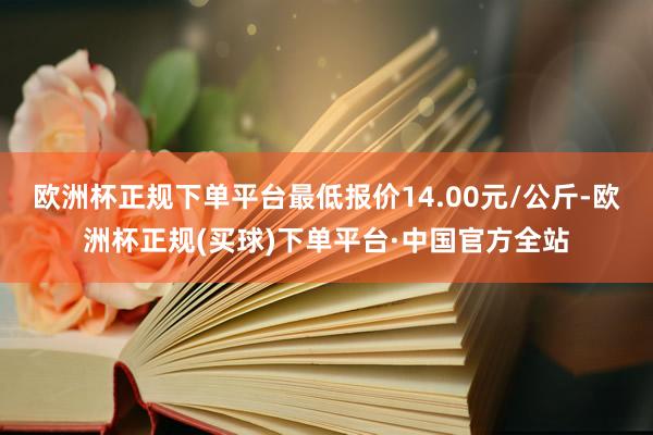 欧洲杯正规下单平台最低报价14.00元/公斤-欧洲杯正规(买球)下单平台·中国官方全站