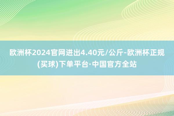 欧洲杯2024官网进出4.40元/公斤-欧洲杯正规(买球)下单平台·中国官方全站