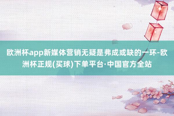 欧洲杯app新媒体营销无疑是弗成或缺的一环-欧洲杯正规(买球)下单平台·中国官方全站