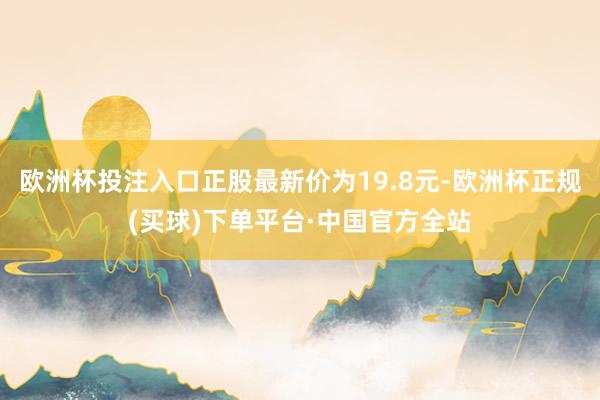 欧洲杯投注入口正股最新价为19.8元-欧洲杯正规(买球)下单平台·中国官方全站