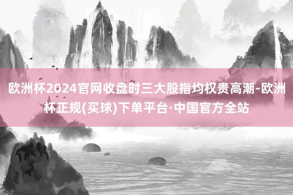 欧洲杯2024官网收盘时三大股指均权贵高潮-欧洲杯正规(买球)下单平台·中国官方全站