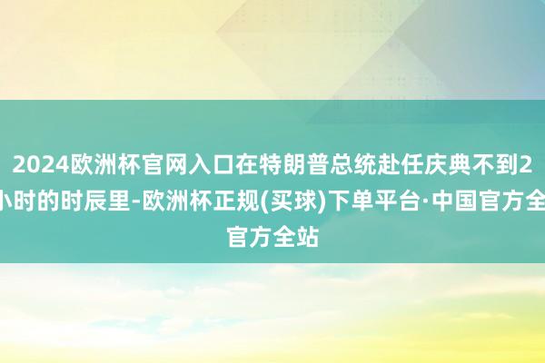 2024欧洲杯官网入口在特朗普总统赴任庆典不到24小时的时辰里-欧洲杯正规(买球)下单平台·中国官方全站
