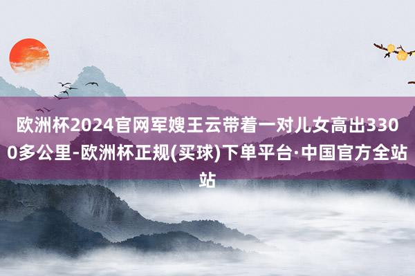 欧洲杯2024官网军嫂王云带着一对儿女高出3300多公里-欧洲杯正规(买球)下单平台·中国官方全站